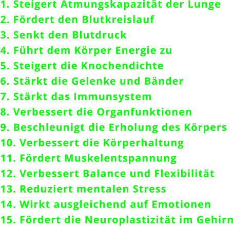 1. Steigert Atmungskapazitt der Lunge 2. Frdert den Blutkreislauf 3. Senkt den Blutdruck 4. Fhrt dem Krper Energie zu 5. Steigert die Knochendichte 6. Strkt die Gelenke und Bnder 7. Strkt das Immunsystem 8. Verbessert die Organfunktionen 9. Beschleunigt die Erholung des Krpers 10. Verbessert die Krperhaltung 11. Frdert Muskelentspannung 12. Verbessert Balance und Flexibilitt 13. Reduziert mentalen Stress 14. Wirkt ausgleichend auf Emotionen 15. Frdert die Neuroplastizitt im Gehirn