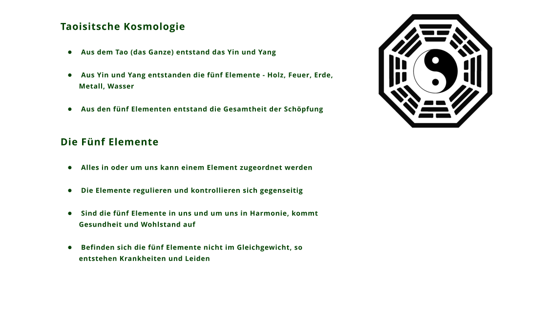 Taoisitsche Kosmologie 	 Aus dem Tao (das Ganze) entstand das Yin und Yang 	 Aus Yin und Yang entstanden die fnf Elemente - Holz, Feuer, Erde, Metall, Wasser 	 Aus den fnf Elementen entstand die Gesamtheit der Schpfung  Die Fnf Elemente 	 Alles in oder um uns kann einem Element zugeordnet werden 	 Die Elemente regulieren und kontrollieren sich gegenseitig 	 Sind die fnf Elemente in uns und um uns in Harmonie, kommt Gesundheit und Wohlstand auf 	 Befinden sich die fnf Elemente nicht im Gleichgewicht, so entstehen Krankheiten und Leiden