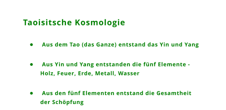 Taoisitsche Kosmologie 	 Aus dem Tao (das Ganze) entstand das Yin und Yang 	 Aus Yin und Yang entstanden die fnf Elemente - Holz, Feuer, Erde, Metall, Wasser 	 Aus den fnf Elementen entstand die Gesamtheit der Schpfung
